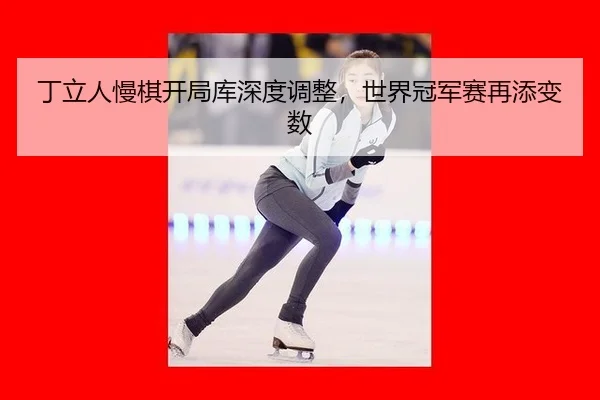 丁立人慢棋开局库深度调整，世界冠军赛再添变数