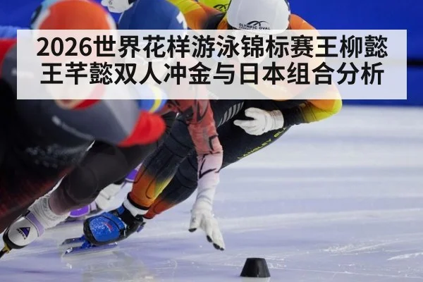 2026世界花样游泳锦标赛王柳懿王芊懿双人冲金与日本组合分析